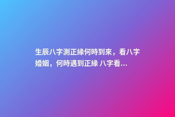 生辰八字測正緣何時到來，看八字婚姻，何時遇到正緣 八字看正緣出現時間，算自己的正緣什么時候出現